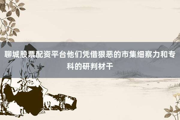 聊城股票配资平台他们凭借狠恶的市集细察力和专科的研判材干