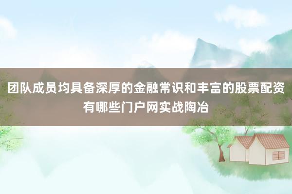 团队成员均具备深厚的金融常识和丰富的股票配资有哪些门户网实战陶冶