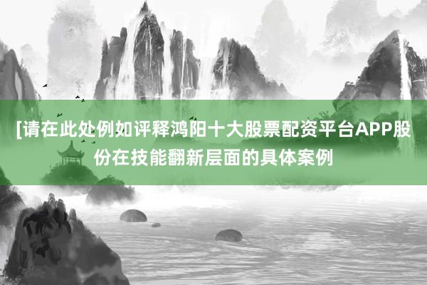[请在此处例如评释鸿阳十大股票配资平台APP股份在技能翻新层面的具体案例