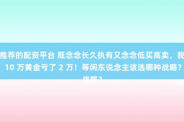 推荐的配资平台 既念念长久执有又念念低买高卖，我 10 万黄金亏了 2 万！等闲东说念主该选哪种战略？