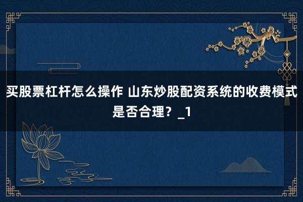 买股票杠杆怎么操作 山东炒股配资系统的收费模式是否合理？_1