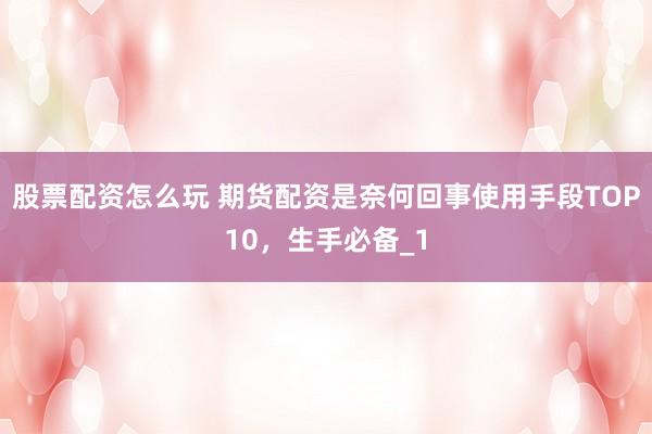 股票配资怎么玩 期货配资是奈何回事使用手段TOP10，生手必备_1