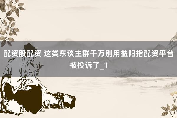 配资股配资 这类东谈主群千万别用益阳指配资平台被投诉了_1