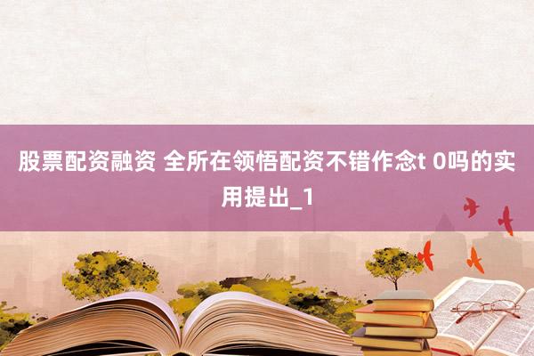 股票配资融资 全所在领悟配资不错作念t 0吗的实用提出_1