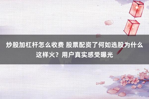 炒股加杠杆怎么收费 股票配资了何如选股为什么这样火？用户真实感受曝光